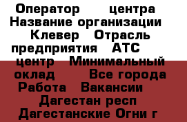 Оператор Call-центра › Название организации ­ Клевер › Отрасль предприятия ­ АТС, call-центр › Минимальный оклад ­ 1 - Все города Работа » Вакансии   . Дагестан респ.,Дагестанские Огни г.